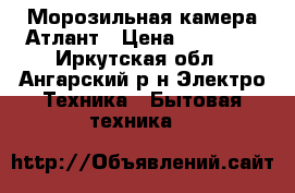 Морозильная камера Атлант › Цена ­ 12 000 - Иркутская обл., Ангарский р-н Электро-Техника » Бытовая техника   